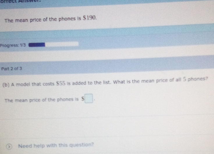 grrect Answer. 
The mean price of the phones is $190. 
Progress: 1/3 
Part 2 of 3 
(b) A model that costs $55 is added to the list. What is the mean price of all 5 phones? 
The mean price of the phones is $□. 
Need help with this question?