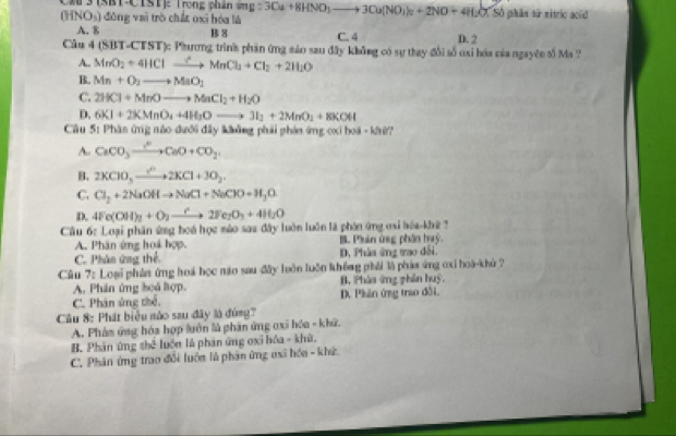 3|3|-(|3|1| rong phân
(HNO_3) đōng vai trò chất oxī hóa là mg:3Cu+8HNO_3to 3Cu(NO_3)_2+2NO+4H_2O( Số phân từ nitrio acid
A. 8 B 8 C. 4 D. 2
Câu 4 (SBT-4 TSI T)c Phương trình phần ứng sảo sau đây không có sự thay đổi số oxi hóa của ngayên tố Ma ?
A. MnO_2+4HClto MnCl_2+Cl_2+2H_2O
B. Mn+O_3to MaO_2
C. 2HCl+MnOto MnCl_2+H_2O
D. 6KI+2KMnO_4+4H_2Oto 3I_2+2MnO_1+8KOH
Cầu 5: Phân ứng nào dưới đây không phải phản ứng oxi hoá - khử?
A CaCO_3xrightarrow O^2CaO+CO_2
B. 2KClO_3xrightarrow +2KCl+3O_2.
C. Cl_2+2NaOHto NaCl+NaClO+H_3O
D. 4Fe(OH)_3+O_2to 2Fe_2O_3+4H_2O
Cầu 6: Loại phân ứng hoá học mào saa đây luôn luôn là phòn ứng osi hóa-khê ?
A. Phân ứng hoá hợp. B. Phản ứng phân huỳ.
C. Phân ứng thể D, Pháa ứng trao đới.
Câu 7: Loại phân ứng hoá học não sau đây luôn luồn không phải là pháa ứng cxi hoà-khù ?
A. Phân ứng hoá hợp. B. Phàa ứng phần huý,
C. Phân ứng thể. D. Phản ứng trao đồi,
Câu 8: Phát biểu nào sau đây là đùng?
A. Phản ứng hóa hợp luớn là phân ứng oxi hóa - khữ.
B. Phân ứng thể luớn là phân ứng oxỉ hóa - khù.
C. Phân ứng trao đổi luớn là phần ứng oxi hóa - khứ.