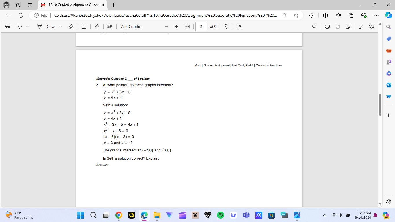 12.10 Graded Assignment Quadn X + X 
File C:/Users/Akari%20Chiyako/Downloads/last%20stuff/12.10%20Graded%20Assignment%20Quadratic%20Functions%20-%20... $ 
Draw A aあ Ask Copilot + 3 of 5 
Math | Graded Assignment | Unit Test, Part 2 | Quadratic Functions 
(Score for Question 2:_ of 5 points) 
2. At what point(s) do these graphs intersect?
y=x^2+3x-5
y=4x+1
Seth's solution:
y=x^2+3x-5
+
y=4x+1
x^2+3x-5=4x+1
x^2-x-6=0
(x-3)(x+2)=0
x=3 and x=-2
The graphs intersect at. (-2,0) and (3,0). 
Is Seth's solution correct? Explain. 
Answer: 
71°F 7:40 AM 
Partly sunny 8/14/2024