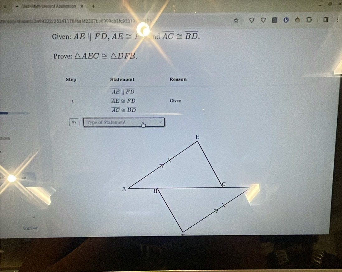 π DetMam Stusent Application × 4 
nt/3499222/25341170/6af42387bb8999cb3fc93319 alo 
Given: overline AE||overline FD, overline AE≌ nd overline AC≌ overline BD. 
Prove: △ AEC≌ △ DFB. 
Step Statement Reason
overline AEparallel overline FD
overline AE≌ overline FD
1 Given
overline AC≌ overline BD
try Type of Stafement 
tions 
Log Our