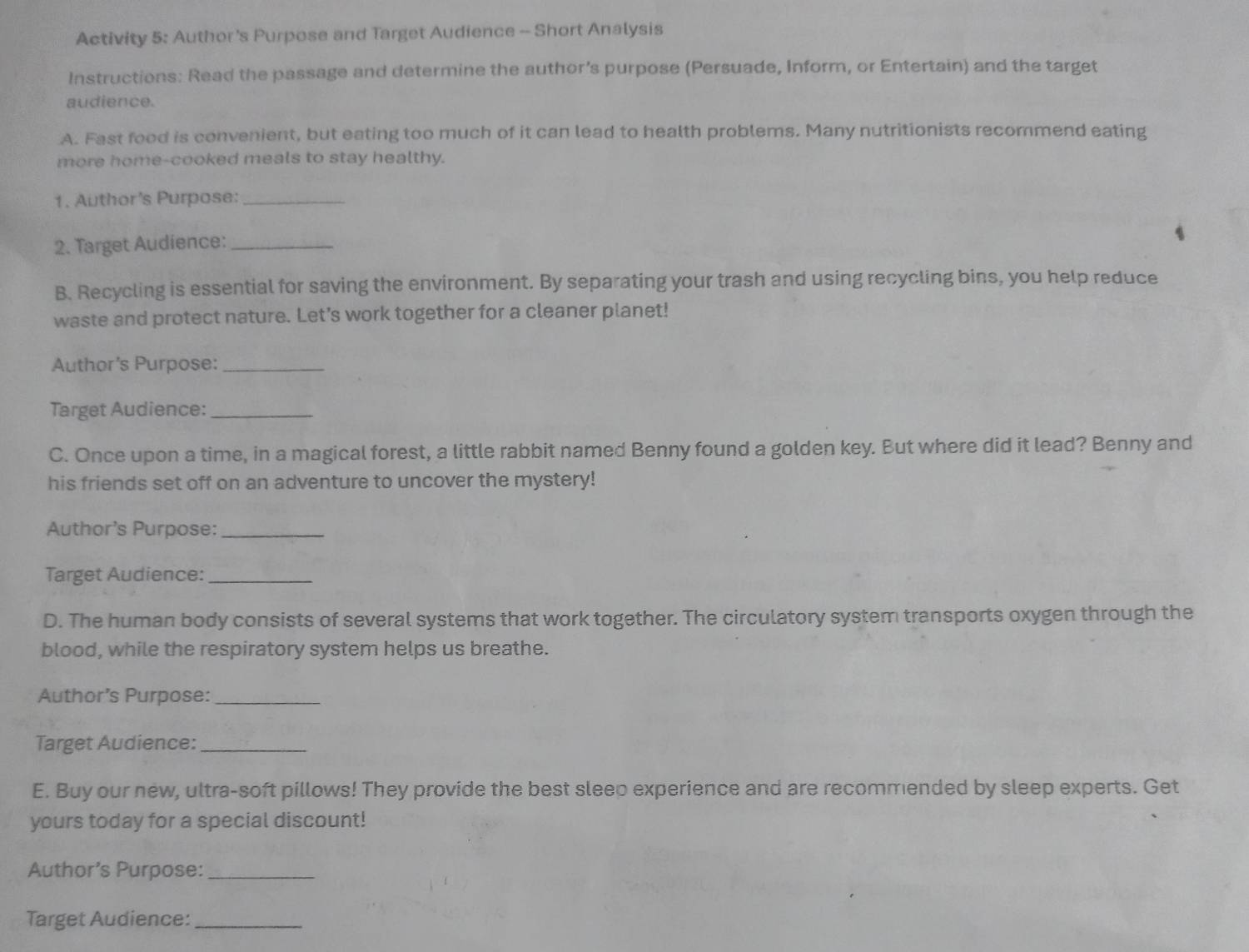 Activity 5: Author's Purpose and Target Audience - Short Analysis 
Instructions: Read the passage and determine the author's purpose (Persuade, Inform, or Entertain) and the target 
audience. 
A. Fast food is convenient, but eating too much of it can lead to health problems. Many nutritionists recommend eating 
more home-cooked meals to stay healthy. 
1. Author's Purpose:_ 
2. Target Audience:_ 
B. Recycling is essential for saving the environment. By separating your trash and using recycling bins, you help reduce 
waste and protect nature. Let's work together for a cleaner planet! 
Author's Purpose:_ 
Target Audience:_ 
C. Once upon a time, in a magical forest, a little rabbit named Benny found a golden key. But where did it lead? Benny and 
his friends set off on an adventure to uncover the mystery! 
Author's Purpose:_ 
Target Audience:_ 
D. The human body consists of several systems that work together. The circulatory system transports oxygen through the 
blood, while the respiratory system helps us breathe. 
Author’s Purpose:_ 
Target Audience:_ 
E. Buy our new, ultra-soft pillows! They provide the best sleep experience and are recommended by sleep experts. Get 
yours today for a special discount! 
Author’s Purpose:_ 
Target Audience:_