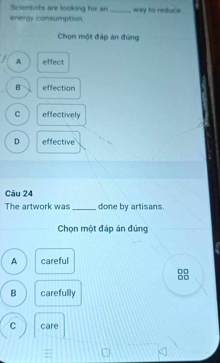 Scientists are looking for an_ way to reduce
energy consumption.
Chọn một đáp án đúng
A effect
B effection
C effectively
D effective
Câu 24
The artwork was _done by artisans.
Chọn một đáp án đúng
A careful
B carefully
C care