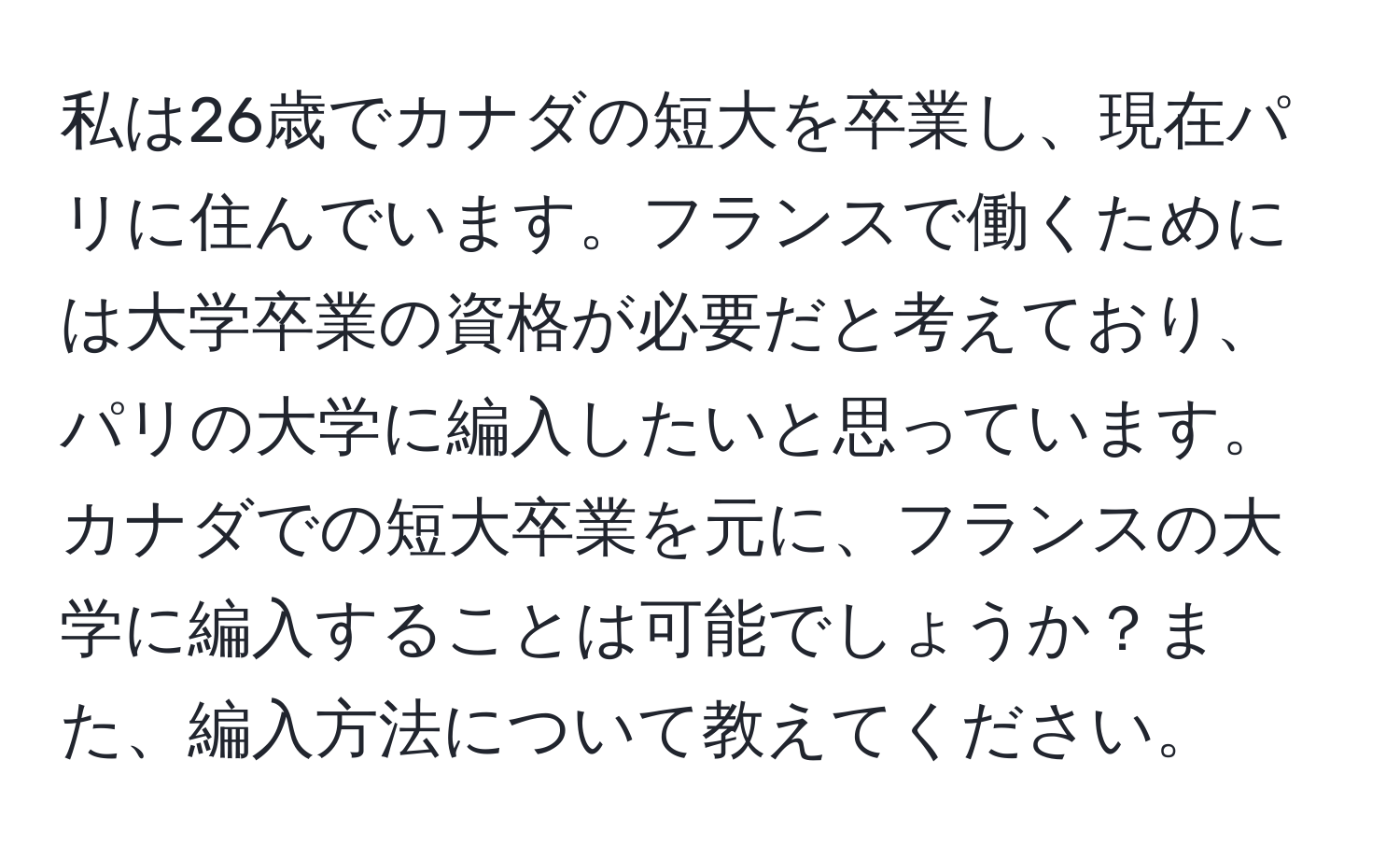 私は26歳でカナダの短大を卒業し、現在パリに住んでいます。フランスで働くためには大学卒業の資格が必要だと考えており、パリの大学に編入したいと思っています。カナダでの短大卒業を元に、フランスの大学に編入することは可能でしょうか？また、編入方法について教えてください。