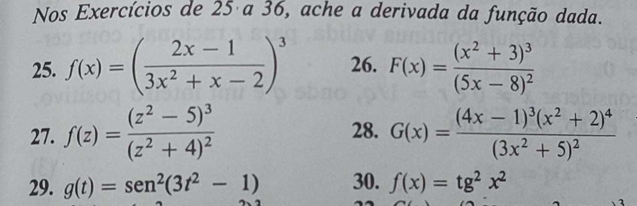 Nos Exercícios de 25 a 36, ache a derivada da função dada. 
25. f(x)=( (2x-1)/3x^2+x-2 )^3 26. F(x)=frac (x^2+3)^3(5x-8)^2
27. f(z)=frac (z^2-5)^3(z^2+4)^2 28. G(x)=frac (4x-1)^3(x^2+2)^4(3x^2+5)^2
29. g(t)=sen^2(3t^2-1) 30. f(x)=tg^2x^2
1