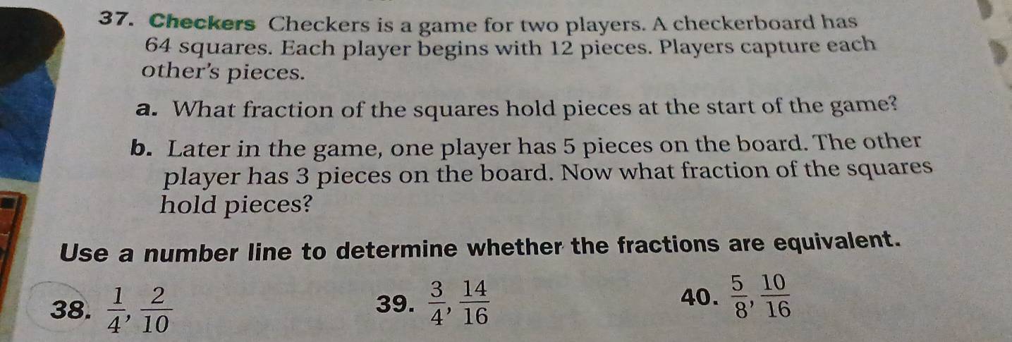Checkers Checkers is a game for two players. A checkerboard has
64 squares. Each player begins with 12 pieces. Players capture each
other’s pieces.
a. What fraction of the squares hold pieces at the start of the game?
b. Later in the game, one player has 5 pieces on the board. The other
player has 3 pieces on the board. Now what fraction of the squares
hold pieces?
Use a number line to determine whether the fractions are equivalent.
38.  1/4 ,  2/10  39.  3/4 ,  14/16 
40.  5/8 ,  10/16 