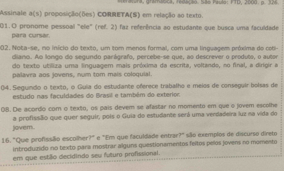 nteratura, gramática, redação. São Paulo: FTD, 2000. p. 326. 
Assinale a(s) proposição(ões) CORRETA(S) em relação ao texto. 
01.O pronome pessoal "ele" (ref. 2) faz referência ao estudante que busca uma faculdade 
para cursar. 
02. Nota-se, no início do texto, um tom menos formal, com uma linguagem próxima do coti- 
diano. Ao longo do segundo parágrafo, percebe-se que, ao descrever o produto, o autor 
do texto utiliza uma linguagem mais próxima da escrita, voltando, no final, a dirigir a 
palavra aos jovens, num tom mais coloquial. 
04. Segundo o texto, o Guia do estudante oferece trabalho e meios de conseguir bolsas de 
estudo nas faculdades do Brasil e também do exterior. 
08.De acordo com o texto, os pais devem se afastar no momento em que o jovem escolhe 
a profissão que quer seguir, pois o Guia do estudante será uma verdadeira luz na vida do 
jovem. 
16. “Que profissão escolher?” e “Em que faculdade entrar?” são exemplos de discurso direto 
introduzido no texto para mostrar alguns questionamentos feitos pelos jovens no momento 
em que estão decidindo seu futuro profissional.