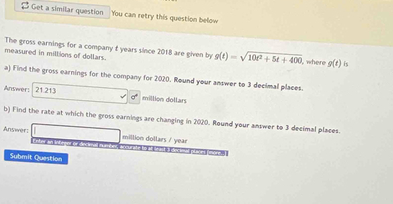 Get a similar question You can retry this question below 
The gross earnings for a company t years since 2018 are given by g(t)=sqrt(10t^2+5t+400) , where g(t) is 
measured in millions of dollars. 
a) Find the gross earnings for the company for 2020. Round your answer to 3 decimal places. 
Answer: 21.213 million dollars
sigma^4
b) Find the rate at which the gross earnings are changing in 2020. Round your answer to 3 decimal places. 
Answer: million dollars / year
Enter An Inkener or decirnal number accurake to at least 3 decimal places (more. I 
Submit Question