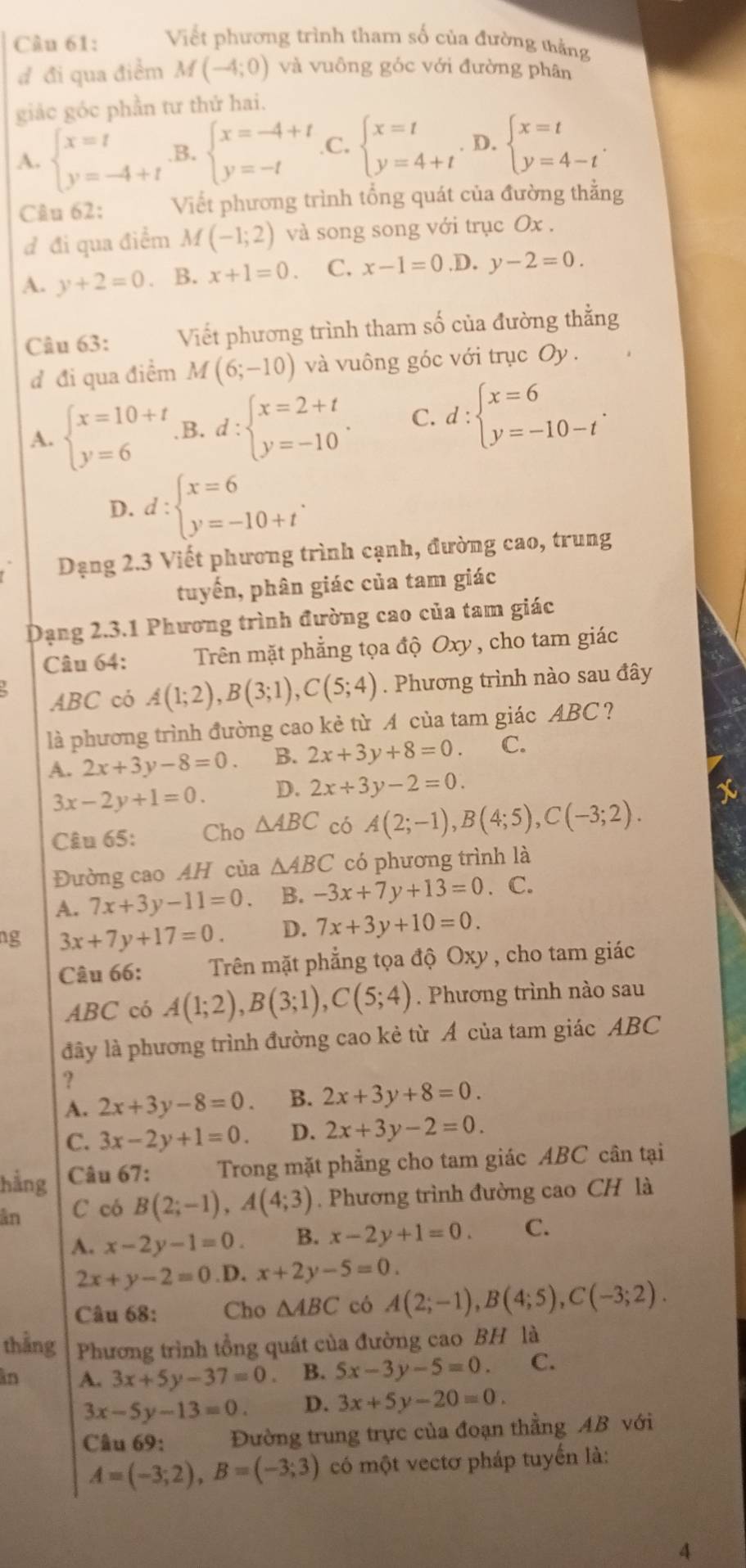 Viết phương trình tham số của đường tằng
đ đi qua điểm M(-4;0) và vuông góc với đường phân
giảc góc phần tư thứ hai.
A. beginarrayl x=t y=-4+tendarray. B. beginarrayl x=-4+t y=-tendarray. C, beginarrayl x=t y=4+tendarray.. D. beginarrayl x=t y=4-tendarray. .
Câu 62: Viết phương trình tổng quát của đường thằng
đ đi qua điểm M(-1;2) và song song với trục Ox .
A. y+2=0 、 B. x+1=0. C. x-1=0.D y-2=0.
Câu 63: Viết phương trình tham số của đường thằng
đ đi qua điểm M(6;-10) và vuông góc với trục Oy.
A. beginarrayl x=10+t y=6endarray. B. d:beginarrayl x=2+t y=-10endarray. . C. d:beginarrayl x=6 y=-10-tendarray. .
D. d:beginarrayl x=6 y=-10+tendarray. .
Dạng 2.3 Viết phương trình cạnh, đường cao, trung
tuyến, phân giác của tam giác
Dạng 2.3.1 Phương trình đường cao của tam giác
Câu 64: Trên mặt phẳng tọa độ Oxy , cho tam giác
ABC có A(1;2),B(3;1),C(5;4). Phương trình nào sau đây
là phương trình đường cao kẻ từ A của tam giác ABC ?
A. 2x+3y-8=0. B. 2x+3y+8=0. C.
3x-2y+1=0. D. 2x+3y-2=0.
Câu 65: Cho △ ABC có A(2;-1),B(4;5),C(-3;2).
Đường cao AH của △ ABC có phương trình là
A. 7x+3y-11=0 B. -3x+7y+13=0. C.
ng 3x+7y+17=0. D. 7x+3y+10=0.
Câu 66:  Trên mặt phẳng tọa độ Oxy , cho tam giác
ABC có A(1;2),B(3;1),C(5;4). Phương trình nào sau
đây là phương trình đường cao kẻ từ A của tam giác ABC
?
A. 2x+3y-8=0. B. 2x+3y+8=0.
C. 3x-2y+1=0. D. 2x+3y-2=0.
hằng  Câu 67: Trong mặt phẳng cho tam giác ABC cân tại
ân C có B(2;-1),A(4;3). Phương trình đường cao CH là
A. x-2y-1=0. B. x-2y+1=0. C.
2x+y-2=0 D. x+2y-5=0.
Câu 68: Cho △ ABC có A(2;-1),B(4;5),C(-3;2).
thẳng Phương trình tổng quát của đường cao BH là
in A. 3x+5y-37=0. B. 5x-3y-5=0. C.
3x-5y-13=0. D. 3x+5y-20=0.
Câu 69: Đường trung trực của đoạn thẳng AB với
A=(-3;2),B=(-3;3) có một vectơ pháp tuyến là:
4