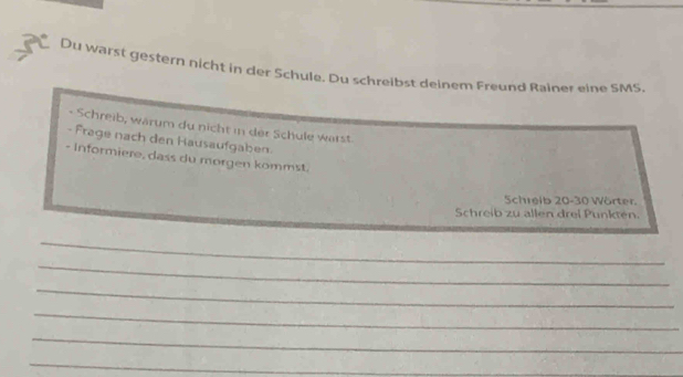 Du warst gestern nicht in der Schule. Du schreibst deinem Freund Rainer eine SMS. 
- Schreib, wärum du nicht in der Schule wärst 
- Frage nach den Hausaufgaben. 
- Informiere, dass du morgen kommst. 
Schreib 20-30 Wörter. 
Schreib zu allen drei Punkten. 
_ 
_ 
_ 
_ 
_ 
_