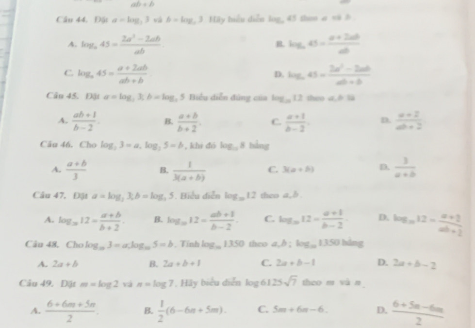 ab+b
Câu 44, Đặt a=log _33 và b=log _a3 Hãy hiểu diễn log _a45 then a vi b
A. log _a45= (2a^3-2ab)/ab . log _a45= (a+2ab)/ab 
B.
C log _a45= (a+2ab)/ab+b 
D. log _a45= (2a^2-2ab)/ab+b 
Câu 45. Đật a=log _23;b=log _25 Biểu diễn đứng của log _1212 theo a,è là
A.  (ab+1)/b-2 .  (a+b)/b+2 .  (a+1)/b-2 .  (a+2)/ab+2 
B.
C.
D.
Câu 46. Cho log _23=a.log _25=b , khi đó log _108 bảng
A.  (a+b)/3   1/3(a+b)   3/a+b 
B.
C. 3(a+b)
D.
Câu 47, Đặt a=log _23;b=log _35. Biểu diễn log _3012 theo a.b.
A. log _312= (a+b)/b+2 . B. log _1012= (ab+1)/b-2 . C. log _m12= (a+1)/b-2 . D. log _m12= (a+2)/ab+2 
Câu 48. Cho log _103=a;log _105=b , Tính log _101350 theo a,b:log _101350 háng
A. 2a+b B. 2a+b+1 C. 2a+b-1 D. 2a+b-2
Câu 49. Đật m=log 2 và n=log 7.Hiy biểu diễn log 6125sqrt(7) theo m và n
A.  (6+6m+5n)/2 . B.  1/2 (6-6m+5m). C. 5m+6n-6. D.  (6+5n-6m)/2 