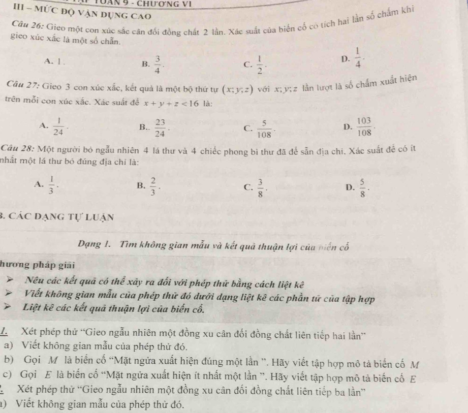 Tăn 9 - Chương VI
III - MỨC đQ VẠN DụnG CAO
Câu 26: Gieo một con xúc sắc cân đối đồng chất 2 lần. Xác suất của biển cố có tích hai lần số chấm khi
gieo xúc xắc là một số chẵn.
A. 1 . B.  3/4 .  1/2 .
C.
D.  1/4 .
Câu 27: Gieo 3 con xúc xắc, kết quả là một bộ thứ tự (x;y;z) với x; y; z lần lượt là số chấm xuất hiện
trên mỗi con xúc xắc. Xác suất đề x+y+z<16</tex> là:
A.  1/24 . B..  23/24 . C.  5/108 ·  103/108 ·
D.
Câu 28: Một người bỏ ngẫu nhiên 4 lá thư và 4 chiếc phong bì thư đã để sẵn địa chi. Xác suất để có ít
mhất một lá thư bỏ đúng địa chỉ là:
A.  1/3 .  2/3 ·  3/8 ·  5/8 .
B.
C.
D.
3. Các dạng tự Luận
Dạng 1. Tìm không gian mẫu và kết quả thuận lợi của biến cố
hương pháp giải
Nêu các kết quả có thể xây ra đối với phép thử bằng cách liệt kê
Viết không gian mẫu của phép thử đó dưới dạng liệt kê các phần tử của tập hợp
Liệt kê các kết quả thuận lợi của biến cố.
L  Xét phép thử “Gieo ngẫu nhiên một đồng xu cân đối đồng chất liên tiếp hai lần”
a) Viết không gian mẫu của phép thử đó.
b) Gọi M là biến cố “Mặt ngửa xuất hiện đúng một lần ”. Hãy viết tập hợp mô tả biến cố M
c) Gọi E là biến cố “Mặt ngửa xuất hiện ít nhất một lần ”. Hãy viết tập hợp mô tả biến cố E
L Xét phép thử “Gieo ngẫu nhiên một đồng xu cân đối đồng chất liên tiếp ba lần”
a) Viết không gian mẫu của phép thử đó.