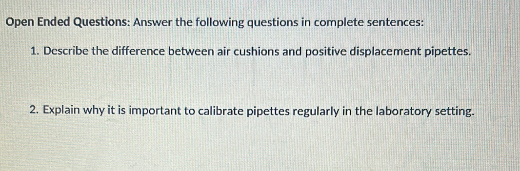 Open Ended Questions: Answer the following questions in complete sentences: 
1. Describe the difference between air cushions and positive displacement pipettes. 
2. Explain why it is important to calibrate pipettes regularly in the laboratory setting.