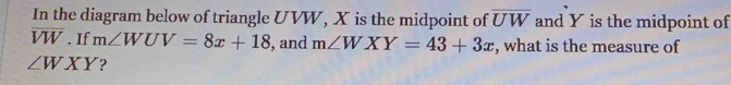 In the diagram below of triangle UVW, X is the midpoint of overline UW and Y is the midpoint of
overline VW. If m∠ WUV=8x+18 , and m∠ WXY=43+3x , what is the measure of
∠ WXY ?