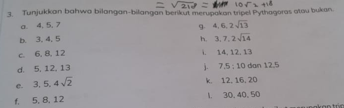 Tunjukkan bahwa bilangan-bilangan berikut merupakan tripel Pythagoras atau bukan. 
a. 4, 5, 7 4, 6, 2sqrt(13)
g. 
b. 3, 4, 5 h. 3, 7, 2sqrt(14)
c. 6, 8, 12 i. 14, 12, 13
j. 7, 5 : 10
d. 5, 12, 13 dan 12, 5
e. 3, 5, 4sqrt(2)
k. 12, 16, 20
f. 5, 8, 12 l. 30, 40, 50