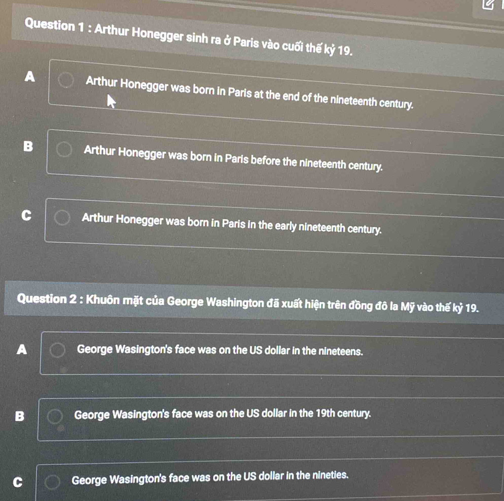 Arthur Honegger sinh ra ở Paris vào cuối thế kỷ 19.
A Arthur Honegger was born in Paris at the end of the nineteenth century.
B Arthur Honegger was born in Paris before the nineteenth century.
Arthur Honegger was born in Paris in the early nineteenth century.
Question 2 : Khuôn mặt của George Washington đã xuất hiện trên đồng đô la Mỹ vào thế kỷ 19.
A George Wasington's face was on the US dollar in the nineteens.
B George Wasington's face was on the US dollar in the 19th century.
C George Wasington's face was on the US dollar in the nineties.