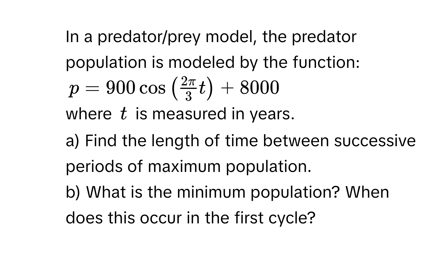 In a predator/prey model, the predator population is modeled by the function:
p = 900 cos (  2 π/3  t ) + 8000
where t is measured in years. 
a) Find the length of time between successive periods of maximum population. 
b) What is the minimum population? When does this occur in the first cycle?