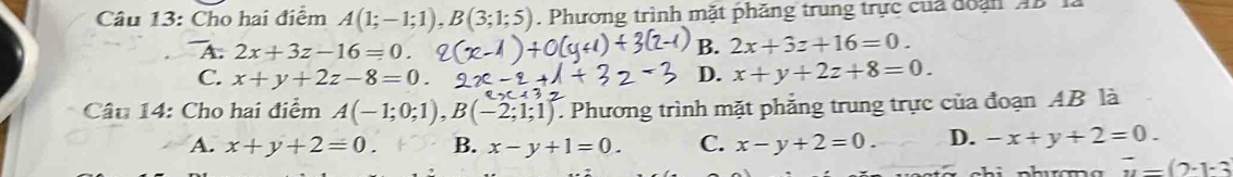 Cho hai điểm A(1;-1;1), B(3;1;5). Phương trình mặt phăng trung trực của đoạn AB 1.
A. 2x+3z-16=0.
B. 2x+3z+16=0.
C. x+y+2z-8=0.
D. x+y+2z+8=0. 
Câu 14: Cho hai điểm A(-1;0;1), B(-2;1;1) Phương trình mặt phẳng trung trực của đoạn AB là
A. x+y+2=0. B. x-y+1=0. C. x-y+2=0. D. -x+y+2=0.
overline u=(2-1-3