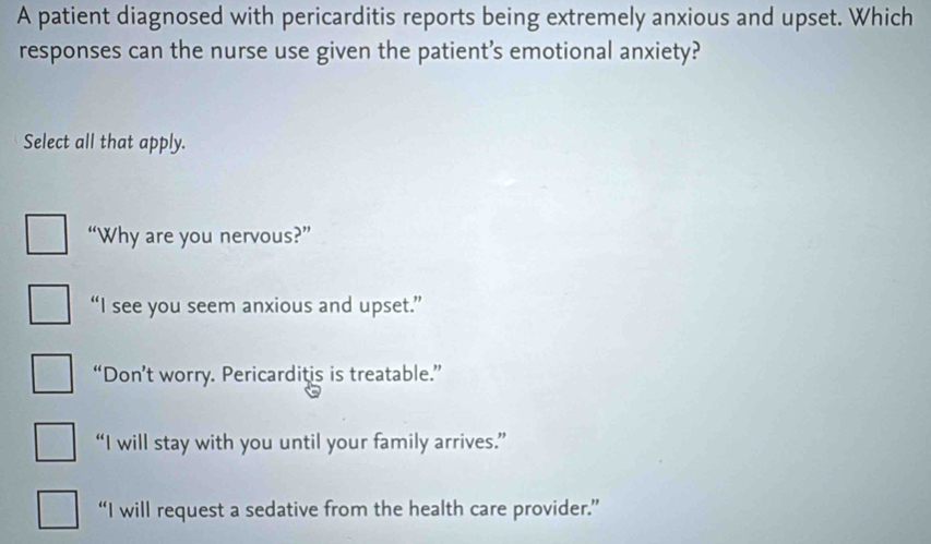 A patient diagnosed with pericarditis reports being extremely anxious and upset. Which
responses can the nurse use given the patient’s emotional anxiety?
Select all that apply.
“Why are you nervous?”
“I see you seem anxious and upset.”
“Don’t worry. Pericarditis is treatable.”
“I will stay with you until your family arrives.”
“I will request a sedative from the health care provider.”