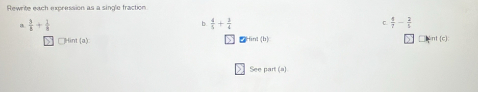 Rewrite each expression as a single fraction 
a.  3/8 + 1/8   4/5 + 3/4  C.  6/7 - 2/5 
b. 
Hint (a): [Hint (b): int (c): 
See part (a)