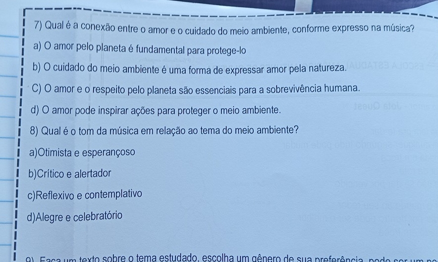 Qual é a conexão entre o amor e o cuidado do meio ambiente, conforme expresso na música?
a) O amor pelo planeta é fundamental para protege-lo
b) O cuidado do meio ambiente é uma forma de expressar amor pela natureza.
C) O amor e o respeito pelo planeta são essenciais para a sobrevivência humana.
d) O amor pode inspirar ações para proteger o meio ambiente.
8) Qual é o tom da música em relação ao tema do meio ambiente?
a)Otimista e esperançoso
b)Crítico e alertador
c)Reflexivo e contemplativo
d)Alegre e celebratório
F a s a u m texto sobre o tema estudado, escolha um gênero de sua preferência nor