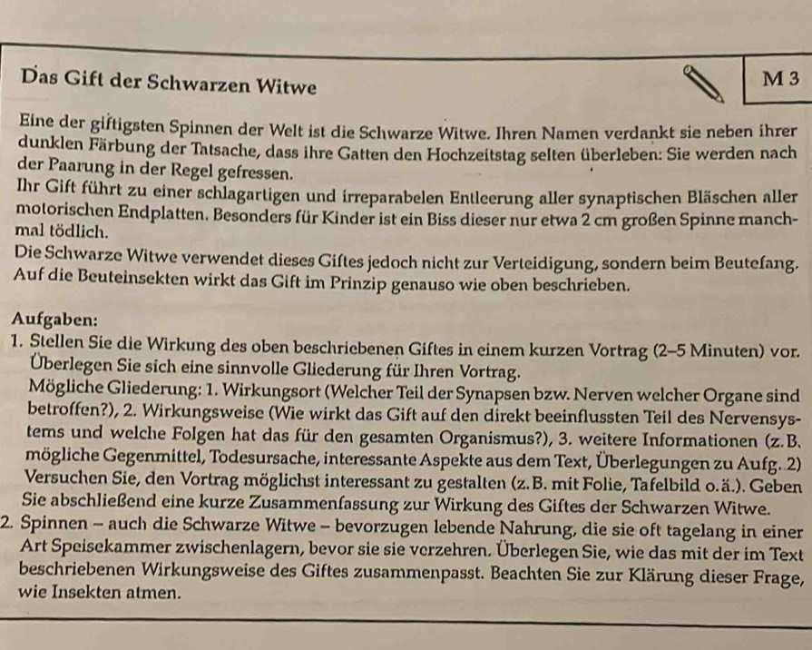 Das Gift der Schwarzen Witwe M 3
Eine der giftigsten Spinnen der Welt ist die Schwarze Witwe. Ihren Namen verdankt sie neben ihrer
dunklen Färbung der Tatsache, dass ihre Gatten den Hochzeitstag selten überleben: Sie werden nach
der Paarung in der Regel gefressen.
Ihr Gift führt zu einer schlagartigen und irreparabelen Entleerung aller synaptischen Bläschen aller
motorischen Endplatten. Besonders für Kinder ist ein Biss dieser nur etwa 2 cm großen Spinne manch-
mal tödlich.
Die Schwarze Witwe verwendet dieses Giſtes jedoch nicht zur Verteidigung, sondern beim Beutefang.
Auf die Beuteinsekten wirkt das Gift im Prinzip genauso wie oben beschrieben.
Aufgaben:
1. Stellen Sie die Wirkung des oben beschriebenen Giftes in einem kurzen Vortrag (2-5 Minuten) vor.
Überlegen Sie sich eine sinnvolle Gliederung für Ihren Vortrag.
Mögliche Gliederung: 1. Wirkungsort (Welcher Teil der Synapsen bzw. Nerven welcher Organe sind
betroffen?), 2. Wirkungsweise (Wie wirkt das Gift auf den direkt beeinflussten Teil des Nervensys-
tems und welche Folgen hat das für den gesamten Organismus?), 3. weitere Informationen (z.B.
mögliche Gegenmittel, Todesursache, interessante Aspekte aus dem Text, Überlegungen zu Aufg. 2)
Versuchen Sie, den Vortrag möglichst interessant zu gestalten (z.B. mit Folie, Tafelbild o.ä.). Geben
Sie abschließend eine kurze Zusammenfassung zur Wirkung des Giftes der Schwarzen Witwe.
2. Spinnen - auch die Schwarze Witwe - bevorzugen lebende Nahrung, die sie oft tagelang in einer
Art Speisekammer zwischenlagern, bevor sie sie verzehren. Überlegen Sie, wie das mit der im Text
beschriebenen Wirkungsweise des Giftes zusammenpasst. Beachten Sie zur Klärung dieser Frage,
wie Insekten atmen.