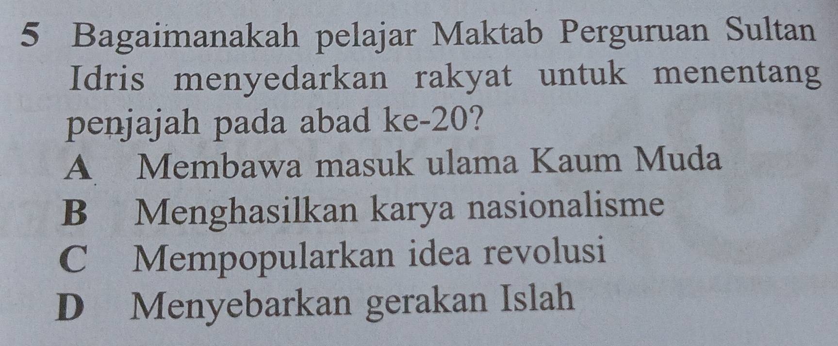 Bagaimanakah pelajar Maktab Perguruan Sultan
Idris menyedarkan rakyat untuk menentang
penjajah pada abad ke- 20?
A Membawa masuk ulama Kaum Muda
B Menghasilkan karya nasionalisme
C Mempopularkan idea revolusi
D Menyebarkan gerakan Islah