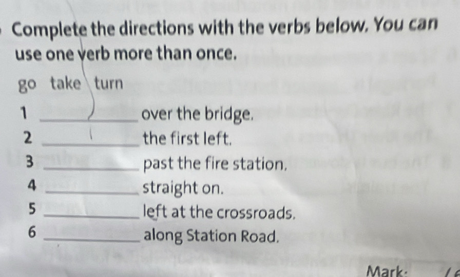 Complete the directions with the verbs below. You can 
use one verb more than once. 
go take turn 
1 _over the bridge. 
2 _the first left. 
3 _past the fire station. 
4 _straight on. 
5 _left at the crossroads. 
_6 
along Station Road. 
Mark