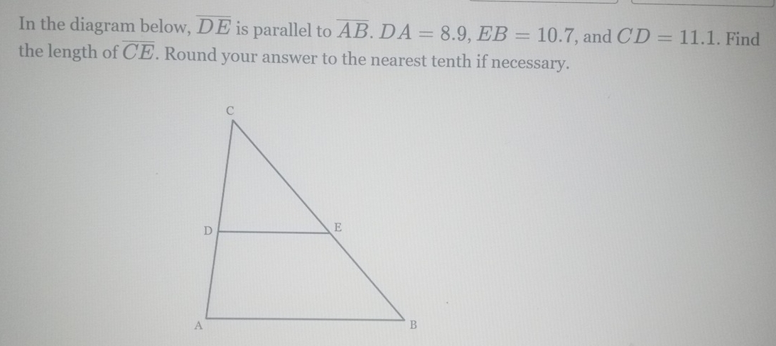 In the diagram below, overline DE is parallel to overline AB. DA=8.9, EB=10.7 , and CD=11.1. Find 
the length of overline CE. Round your answer to the nearest tenth if necessary.