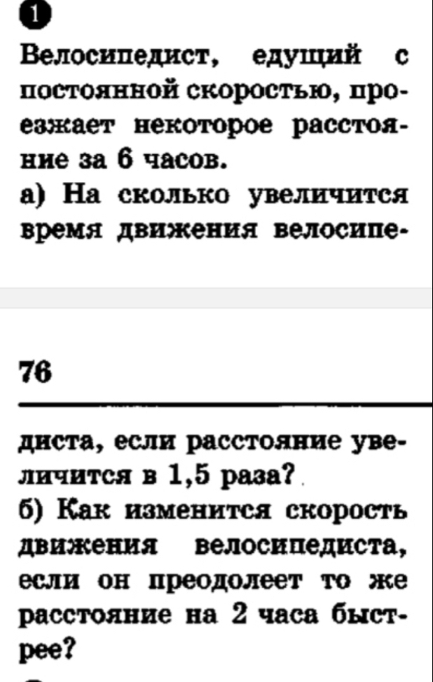 1 
Βелосипедист, едушιий с 
посΤоянной скоросτью, про- 
зжает некоторое расстоя- 
ние за 6 часов. 
а) На сколько увеличится 
Βремя движения велосипе-
76
диста, если расстолние уве- 
личиτся в 1,5 раза? 
5) Как изменится скорость 
дви:Кения Βелосипедиста, 
если он преодолеет Τо же 
paсстояние на 2 часа быст- 
pee?