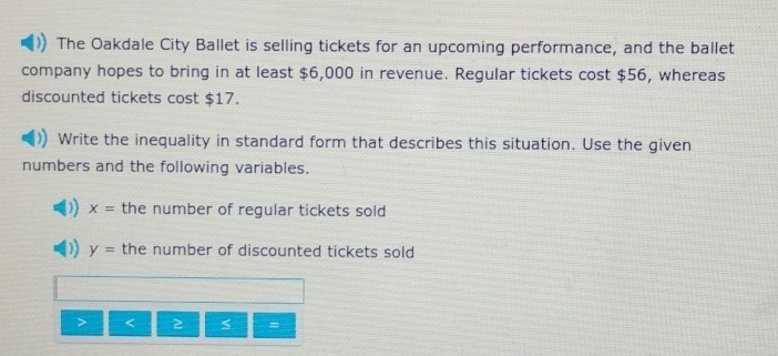 The Oakdale City Ballet is selling tickets for an upcoming performance, and the ballet 
company hopes to bring in at least $6,000 in revenue. Regular tickets cost $56, whereas 
discounted tickets cost $17. 
Write the inequality in standard form that describes this situation. Use the given 
numbers and the following variables.
x= the number of regular tickets sold
y= the number of discounted tickets sold
2 =