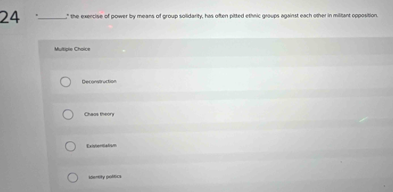 24 _" the exercise of power by means of group solidarity, has often pitted ethnic groups against each other in militant opposition.
Multiple Choice
Deconstruction
Chaos theory
Existentialism
Identity politics