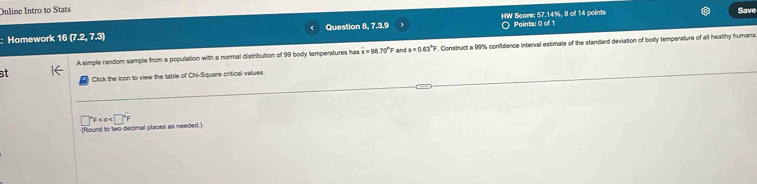 Online Intro to Stats Save 
HW Score: 57.14%, 8 of 14 points 
Homework 16(7.2,7.3) Question 8, 7.3.9 Points: 0 of 1 
A simple random sample from a population with a normal distribution of 99 body temperatures has overline x=98.70°F and s=0.63°F F. Construct a 99% confidence interval estimate of the standard deviation of body temperature of all healthy humans 
31 Click the icon to view the table of Chi-Square critical values.
□°F
(Round to two decimal places as needed.