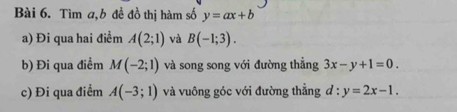 Tìm a, b đề đồ thị hàm số y=ax+b
a) Đi qua hai điểm A(2;1) và B(-1;3). 
b) Đi qua điểm M(-2;1) và song song với đường thắng 3x-y+1=0. 
c) Đi qua điểm A(-3;1) và vuông góc với đường thắng d:y=2x-1.