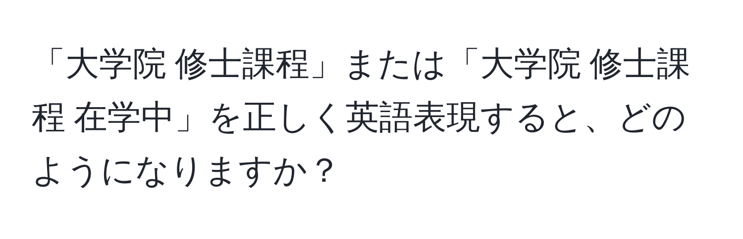 「大学院 修士課程」または「大学院 修士課程 在学中」を正しく英語表現すると、どのようになりますか？