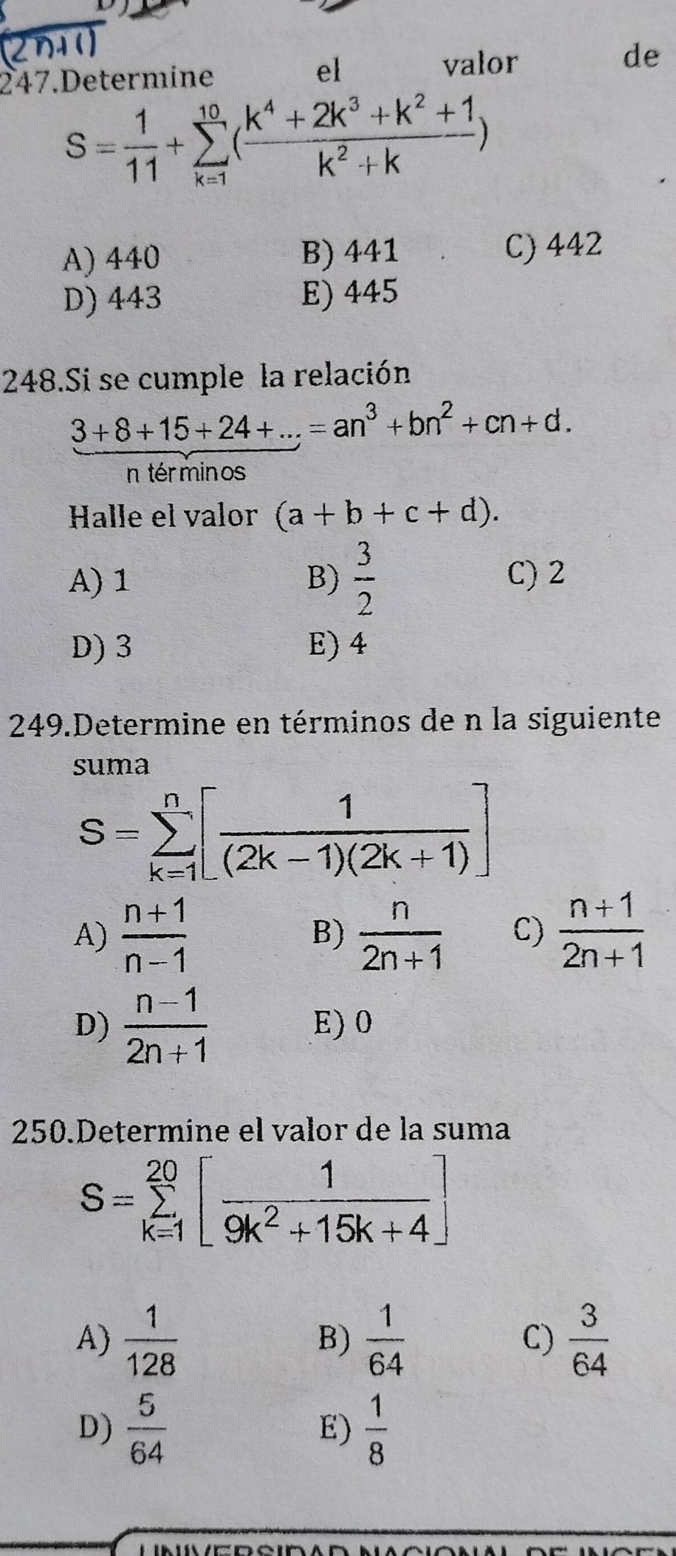 el
247.Determine valor de
S= 1/11 +sumlimits _(k=1)^(10)( (k^4+2k^3+k^2+1)/k^2+k )
A) 440 B) 441 C) 442
D) 443 E) 445
248.Si se cumple la relación
 (3+8+15+24+...)/nterminos =an^3+bn^2+cn+d. 
Halle el valor (a+b+c+d).
A) 1 B)  3/2  C) 2
D) 3 E) 4
249.Determine en términos de n la siguiente
suma
S=sumlimits _(k=1)^n[ 1/(2k-1)(2k+1) ]
A)  (n+1)/n-1   n/2n+1  C)  (n+1)/2n+1 
B)
D)  (n-1)/2n+1  E) 0
250.Determine el valor de la suma
S=sumlimits _(k=1)^(20)[ 1/9k^2+15k+4 ]
A)  1/128  B)  1/64   3/64 
C)
D)  5/64  E)  1/8 