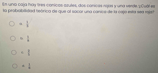 En una caja hay tres canicas azules, dos canicas rojas y una verde. ¿Cuál es
la probabilidad teórica de que al sacar una canica de la caja esta sea roja?
a.  1/3 
b.  1/8 
C.  2/5 
d.  1/6 