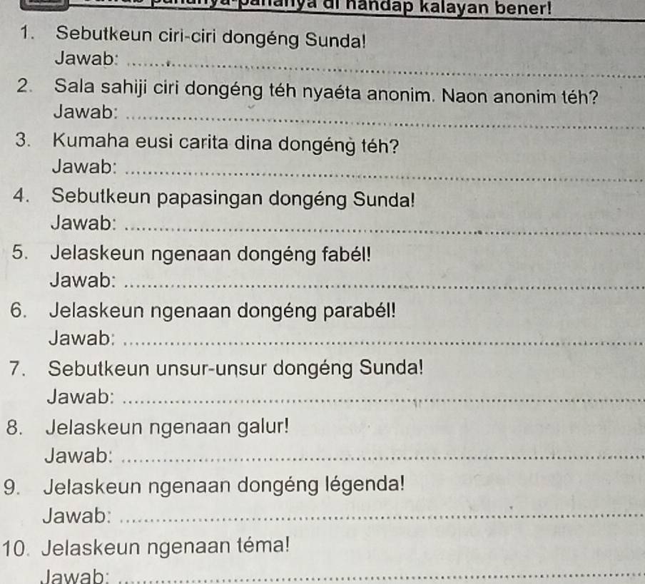 anya di handap kalayan bener! 
_ 
1. Sebutkeun ciri-ciri dongéng Sunda! 
Jawab:_ 
2. Sala sahiji ciri dongéng téh nyaéta anonim. Naon anonim téh? 
Jawab:_ 
3. Kumaha eusi carita dina dongéng téh? 
Jawab:_ 
4. Sebutkeun papasingan dongéng Sunda! 
Jawab:_ 
5. Jelaskeun ngenaan dongéng fabél! 
Jawab:_ 
6. Jelaskeun ngenaan dongéng parabél! 
Jawab:_ 
7. Sebutkeun unsur-unsur dongéng Sunda! 
Jawab:_ 
8. Jelaskeun ngenaan galur! 
Jawab:_ 
9. Jelaskeun ngenaan dongéng légenda! 
Jawab:_ 
10. Jelaskeun ngenaan téma! 
Jawab: 
_