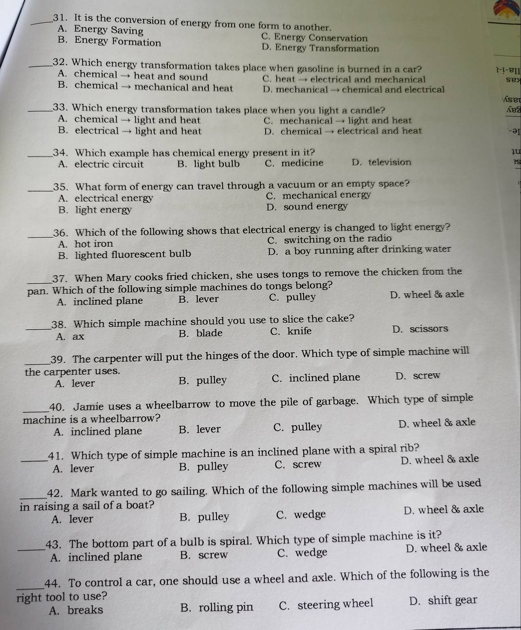 It is the conversion of energy from one form to another.
A. Energy Saving C. Energy Conservation
B. Energy Formation
D. Energy Transformation
_32. Which energy transformation takes place when gasoline is burned in a car?
-!-ɐɪ
A. chemical → heat and sound C. heat → electrical and mechanical sex
B. chemical → mechanical and heat D. mechanical → chemical and electrical
set
_33. Which energy transformation takes place when you light a candle? Lea
A. chemical → light and heat C. mechanical → light and heat
B. electrical → light and heat D. chemical → electrical and heat -ə
_34. Which example has chemical energy present in it? lu
A. electric circuit B. light bulb C. medicine D. television
_35. What form of energy can travel through a vacuum or an empty space?
A. electrical energy C. mechanical energy
B. light energy D. sound energy
_36. Which of the following shows that electrical energy is changed to light energy?
A. hot iron C. switching on the radio
B. lighted fluorescent bulb D. a boy running after drinking water
_37. When Mary cooks fried chicken, she uses tongs to remove the chicken from the
pan. Which of the following simple machines do tongs belong?
A. inclined plane B. lever C. pulley D. wheel & axle
_38. Which simple machine should you use to slice the cake?
A. ax B. blade C. knife D. scissors
_39. The carpenter will put the hinges of the door. Which type of simple machine will
the carpenter uses.
A. lever B. pulley C. inclined plane D. screw
_
40. Jamie uses a wheelbarrow to move the pile of garbage. Which type of simple
machine is a wheelbarrow?
A. inclined plane B. lever C. pulley D. wheel & axle
41. Which type of simple machine is an inclined plane with a spiral rib?
_A. lever B. pulley C. screw D. wheel & axle
_
42. Mark wanted to go sailing. Which of the following simple machines will be used
in raising a sail of a boat?
A. lever B. pulley C. wedge D. wheel & axle
43. The bottom part of a bulb is spiral. Which type of simple machine is it?
_A. inclined plane B. screw C. wedge D. wheel & axle
_
44. To control a car, one should use a wheel and axle. Which of the following is the
right tool to use?
A. breaks B. rolling pin C. steering wheel D. shift gear