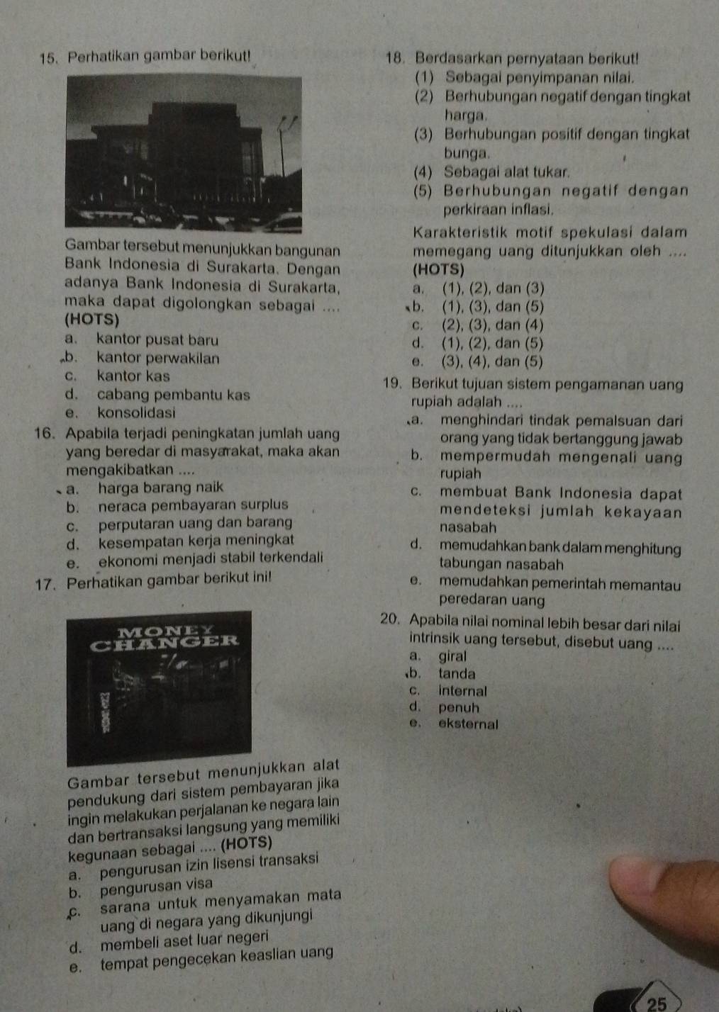 Perhatikan gambar berikut! 18. Berdasarkan pernyataan berikut!
(1) Sebagai penyimpanan nilai.
(2) Berhubungan negatif dengan tingkat
harga.
(3) Berhubungan positif dengan tingkat
bunga.
(4) Sebagai alat tukar.
(5) Berhubungan negatif dengan
perkiraan inflasi.
Karakteristik motif spekulasi dalam
Gambar tersebut menunjukkan bangunan memegang uang ditunjukkan oleh ....
Bank Indonesia di Surakarta. Dengan (HOTS)
adanya Bank Indonesia di Surakarta, a. (1), (2), dan (3)
maka dapat digolongkan sebagai .... b. (1), (3), dan (5)
(HOTS) c. (2), (3), dan (4)
a. kantor pusat baru d. (1), (2), dan (5)
b. kantor perwakilan e. (3), (4), dan (5)
c. kantor kas 19. Berikut tujuan sistem pengamanan uang
d. cabang pembantu kas rupiah adalah ....
e. konsolidasi
a. menghindari tindak pemalsuan dari
16. Apabila terjadi peningkatan jumlah uang orang yang tidak bertanggung jawab
yang beredar di masyarakat, maka akan b. mempermudah mengenali uang
mengakibatkan .... rupiah
a. harga barang naik c. membuat Bank Indonesia dapat
b. neraca pembayaran surplus mendeteksi jumlah kekayaan
c. perputaran uang dan barang nasabah
d. kesempatan kerja meningkat d. memudahkan bank dalam menghitung
e. ekonomi menjadi stabil terkendali tabungan nasabah
17. Perhatikan gambar berikut ini! e. memudahkan pemerintah memantau
peredaran uang
20. Apabila nilai nominal lebih besar dari nilai
intrinsik uang tersebut, disebut uang ....
a. giral
b. tanda
c. internal
d. penuh
e， eksternal
Gambar tersebut menkkan alat
pendukung dari sistem pembayaran jika
ingin melakukan perjalanan ke negara lain
dan bertransaksi langsung yang memiliki
kegunaan sebagai .... (HOTS)
a. pengurusan izin lisensi transaksi
b. pengurusan visa
c. sarana untuk menyamakan mata
uang di negara yang dikunjungi 
d. membeli aset luar negeri
e. tempat pengecekan keaslian uang
25