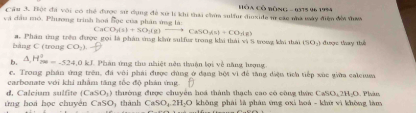 HÓA CÔ bông - 0375 06 1994
Câu 3. Bột đá vôi cô thể được sử dụng để xứ lí khí thải chứa sulfur dioxide từ các nhà máy điện đốt than
và đầu mỏ. Phương trình hoá học của phản ứng là:
CaCO_3(s)+SO_2(g)to CaSO_3(s)+CO_2(g)
a. Phân ứng trên được gọi là phản ứng khử sulfur trong khí thái vì S trong khí thái (SO_2)
bằng C (trong CO_2) được thay thế
b. △ _rH_(298)^0=-524.0kJ. Phản ứng thu nhiệt nên thuận lợi về năng lượng.
c. Trong phản ứng trên, đá vôi phải được dùng ở dạng bột vì để tăng diện tích tiếp xúc giữa calcium
carbonate với khi nhằm tăng tốc độ phản ứng.
d. Calcium sulfite (CaSO_3) thường được chuyên hoá thành thạch cao có công thức CaSO_42H_2O Phản
ứng hoả học chuyên CaSO_1 3 thành CaSO_4.2H_2O không phải là phản ứng oxi hoá - khử vì không làm