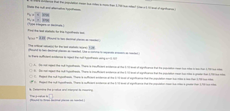 is there evidence that the population mean bus miles is more than 3,700 bus miles? (Use a 0.10 level of significance.)
State the null and alternative hypotheses.
H_0: μ 3700
H_1:mu 3700
(Type integers or decimals.)
Find the test statistic for this hypothesis test.
t_STAT=2.22 (Round to two decimal places as needed.)
The critical value(s) for the test statistic is(are) 1.28. 
(Round to two decimal places as needed. Use a comma to separate answers as needed.)
Is there sufficient evidence to reject the null hypothesis using a=0.10 7
A. Do not reject the null hypothesis. There is insufficient evidence at the 0.10 level of significance that the population mean bus miles is less than 3,700 bus miles.
B. Do not reject the null hypothesis. There is insufficient evidence at the 0.10 level of significance that the population mean bus miles is greafer than 3,700 bus miles.
C. Reject the null hypothesis. There is sufficient evidence at the 0.10 level of significance that the population mean bus miles is less than 3,700 bus miles.
D. Reject the null hypothesis. There is sufficient evidence at the 0.10 level of significance that the population mean bus miles is greater than 3,700 bus miles
b. Determine the p -value and interpret its meaning.
The p -value is □. 
(Round to three decimal places as needed.)