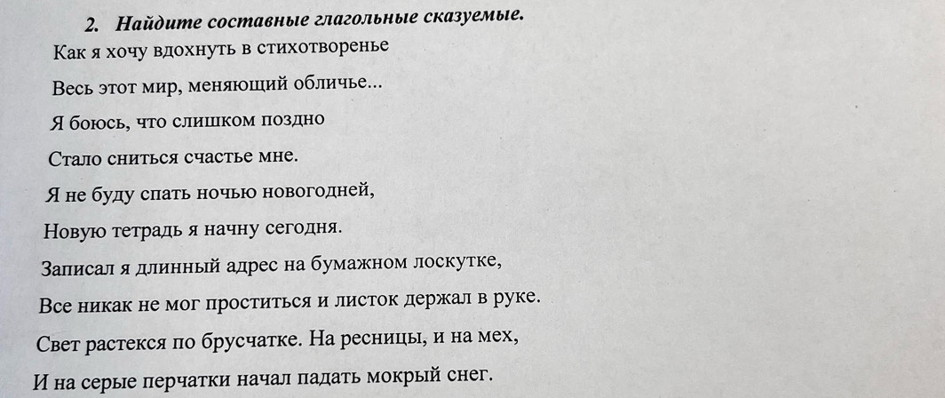 Найдите составные глагольные сказуемыιе. 
Какя хочу вдохнуть в стихотворенье 
Весь этот мир, меняюший обличье... 
Я боюсь, что слицком поздно 
Cтало сниться счастье мне. 
Яне буду спать ночью новогодней, 
Новую тетрадь я начну сегодня. 
Валисал я длинньй адрес на бумажном лоскутке, 
Все никак не мог проститься и листок держал в руке. 
Свет растекся по брусчатке. На ресниць, и на мех, 
И на серые перчатки начал πадать мокрый снеिг.