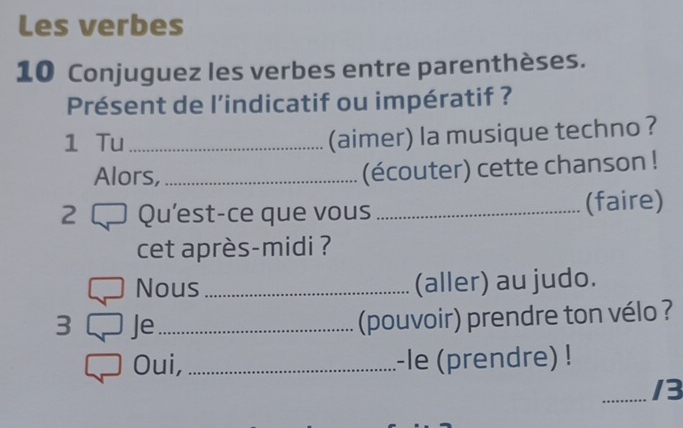 Les verbes 
10 Conjuguez les verbes entre parenthèses. 
Présent de l’indicatif ou impératif ? 
1 Tu_ 
(aimer) la musique techno ? 
Alors,_ 
(écouter) cette chanson ! 
2 Qu'est-ce que vous _(faire) 
cet après-midi ? 
Nous_ (aller) au judo. 
3 Je_ 
(pouvoir) prendre ton vélo ? 
Oui, _-le (prendre) ! 
_/3