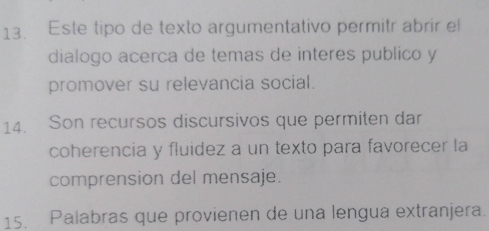 Este tipo de texto argumentativo permitr abrir el 
dialogo acerca de temas de interes publico y 
promover su relevancia social. 
14. Son recursos discursivos que permiten dar 
coherencia y fluidez a un texto para favorecer la 
comprension del mensaje. 
15. Palabras que provienen de una lengua extranjera.