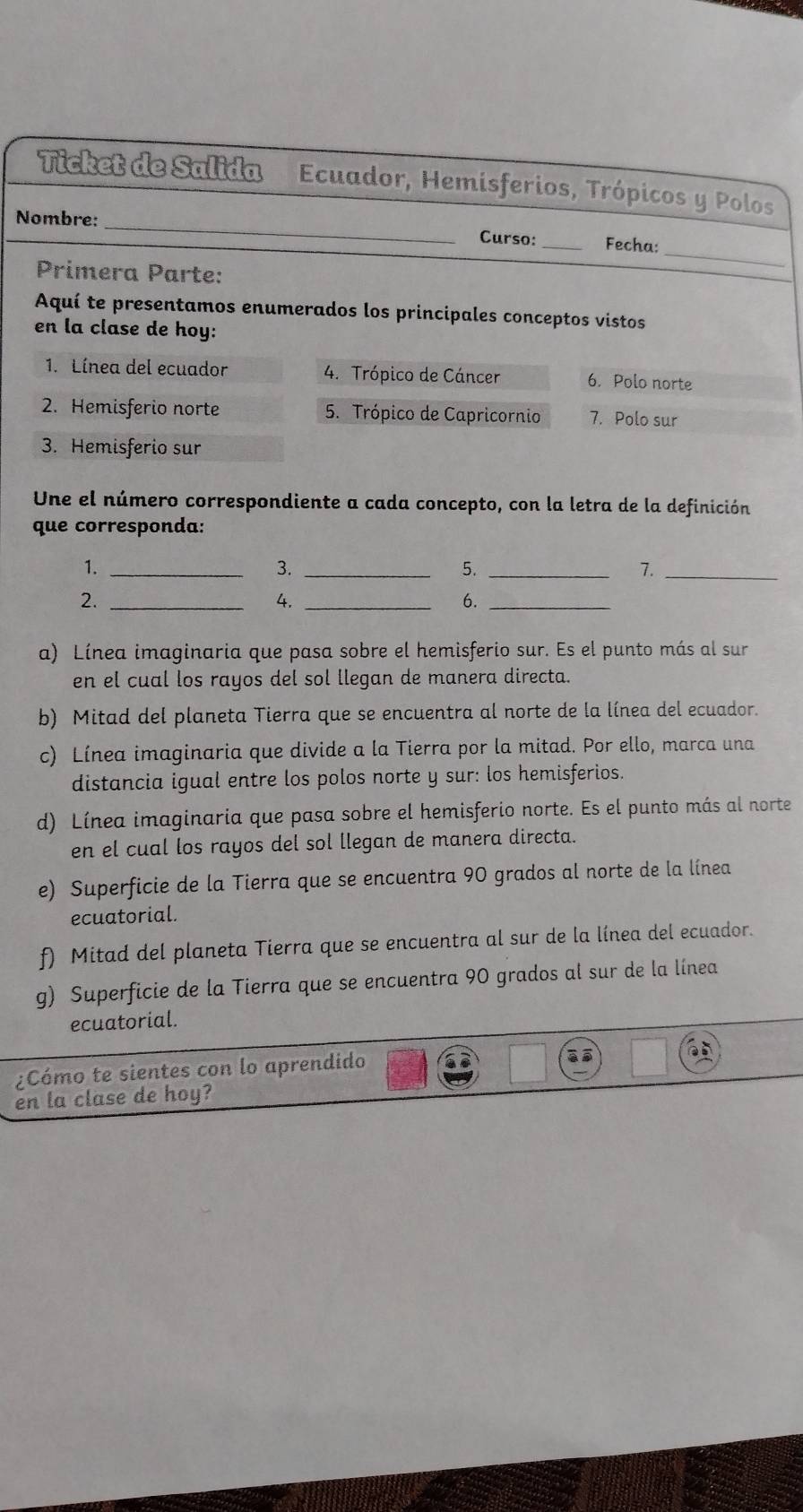 Ticket de Salida Ecuador, Hemisferios, Trópicos y Polos
_
Nombre: _Curso: _Fecha:
Primera Parte:
Aquí te presentamos enumerados los principales conceptos vistos
en la clase de hoy:
1. Línea del ecuador 4. Trópico de Cáncer 6. Polo norte
2. Hemisferio norte 5. Trópico de Capricornio 7. Polo sur
3. Hemisferio sur
Une el número correspondiente a cada concepto, con la letra de la definición
que corresponda:
1._
3._
5._
7._
2._
4._
6._
a) Línea imaginaria que pasa sobre el hemisferio sur. Es el punto más al sur
en el cual los rayos del sol llegan de manera directa.
b) Mitad del planeta Tierra que se encuentra al norte de la línea del ecuador.
c) Línea imaginaria que divide a la Tierra por la mitad. Por ello, marca una
distancia igual entre los polos norte y sur: los hemisferios.
d) Línea imaginaria que pasa sobre el hemisferio norte. Es el punto más al norte
en el cual los rayos del sol llegan de manera directa.
e) Superficie de la Tierra que se encuentra 90 grados al norte de la línea
ecuatorial.
f) Mitad del planeta Tierra que se encuentra al sur de la línea del ecuador.
g) Superficie de la Tierra que se encuentra 90 grados al sur de la línea
ecuatorial.
¿Cómo te sientes con lo aprendido
en la clase de hoy?