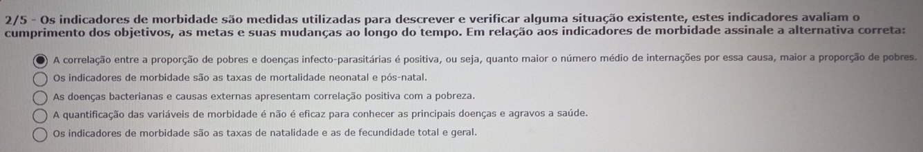 2/5 - Os indicadores de morbidade são medidas utilizadas para descrever e verificar alguma situação existente, estes indicadores avaliam o
cumprimento dos objetivos, as metas e suas mudanças ao longo do tempo. Em relação aos indicadores de morbidade assinale a alternativa correta:
A correlação entre a proporção de pobres e doenças infecto-parasitárias é positiva, ou seja, quanto maior o número médio de internações por essa causa, maior a proporção de pobres.
Os indicadores de morbidade são as taxas de mortalidade neonatal e pós-natal.
As doenças bacterianas e causas externas apresentam correlação positiva com a pobreza.
A quantificação das variáveis de morbidade é não é eficaz para conhecer as principais doenças e agravos a saúde.
Os indicadores de morbidade são as taxas de natalidade e as de fecundidade total e geral.