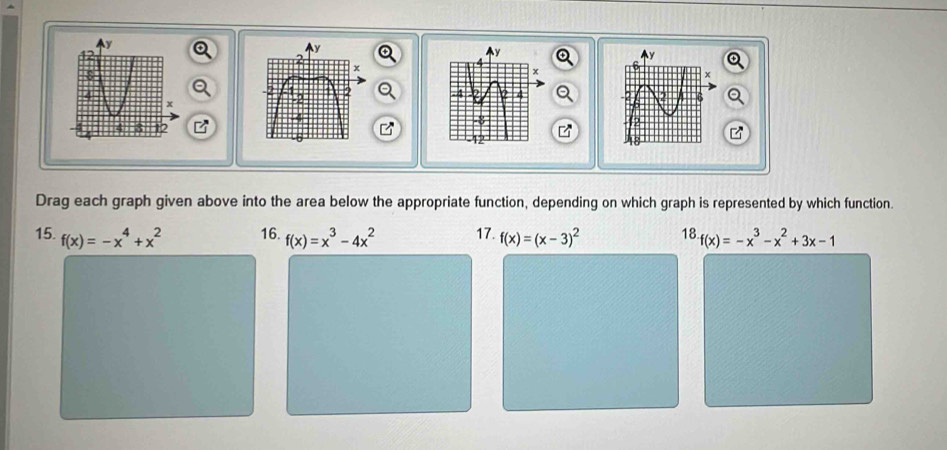 Drag each graph given above into the area below the appropriate function, depending on which graph is represented by which function. 
15. f(x)=-x^4+x^2 16. f(x)=x^3-4x^2 17. f(x)=(x-3)^2 18 f(x)=-x^3-x^2+3x-1