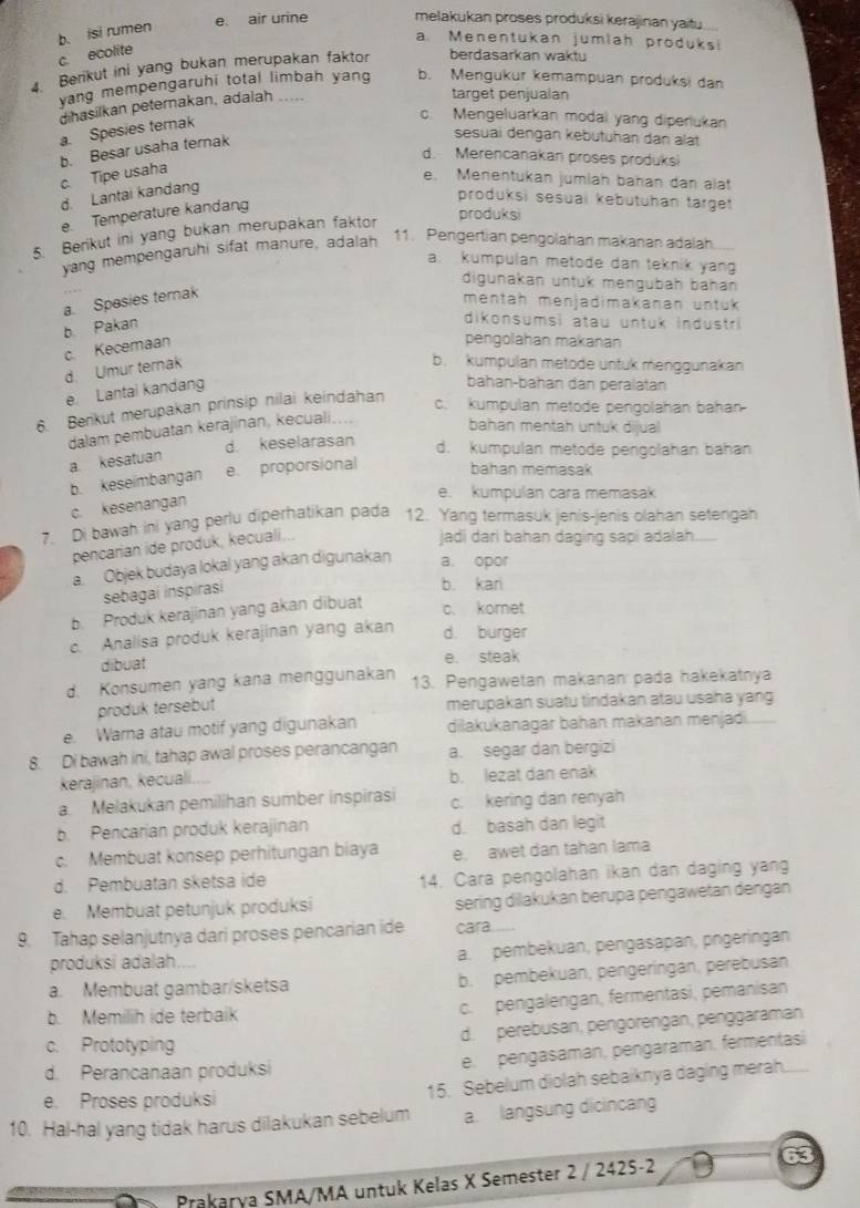 b. isi rumen
e air urine melakukan proses produksi kerajinan yaitu.
a. Menentukan jumlah produks!
c. ecolite
4. Berikut ini yang bukan merupakan faktor berdasarkan waktu
yang mempengaruhi total limbah yang b. Mengukur kemampuan produksi dan
dihasilkan peterakan, adalah .....
target penjualan
a. Spesies terak
o. Mengeluarkan modal yang diperlukan
b. Besar usaha terak
sesuai dengan kebutuhan dan alat
d. Merencanakan proses produks
c. Tipe usaha
e. Menentukan jumlah bañan dan alat
d. Lantai kandang
e. Temperature kandang
produksi sesuai kebütuhan tärget
produksi
5. Berikut ini yang bukan merupakan faktor
yang mempengaruhi sifat manure, adalah
11. Pengertian pengolahan makanan adalah
a. kumpulan metode dan teknik yang
digunakan untuk mengubah bahan
a. Spesies ternak
mentah menjadimakanan untük
b. Pakan
dikonsumsi atau untuk industri
c. Kecemaan
pengolahan makanan
d. Umur ternak
b. kumpulan metode untuk menggunakan
e. Lantai kandang
bahan-bahán dan peralatan
6. Berkut merupakan prinsip nilai keindahan
c. kumpulan metode pengolahan bahan
dalam pembuatan kerajinan, kecuali....
bahan mentah untuk dijual
d keselarasan
a. kesatuan
d. kumpulan metode pengolahan bahan
b. keseimbangan e. proporsional bahan memasak
e. kumpulan cara memasak
c. kesenangan
7. Di bawah ini yang perlu diperhatikan pada 12. Yang termasuk jenis-jenis olahan setengah
pencarian ide produk, kecuali...
jadi dari bahan daging sapi adalah.
a. Objek budaya lokal yang akan digunakan a. opor
sebagai inspirasi
b. kari
b. Produk kerajinan yang akan dibuat
c. komet
c. Analisa produk kerajinan yang akan d. burger
dibuat e. steak
d. Konsumen yang kana menggunakan 13. Pengawetan makanan pada hakekatnya
produk tersebut merupakan suatu tindakan atau usaha yang
e. Warna atau motif yang digunakan dilakukanagar bahan makanan menjadi.
8. Di bawah ini, tahap awal proses perancangan a. segar dan bergizi
kerajinan, kecuali.... b. lezat dan enak
a. Melakukan pemilihan sumber inspirasi c. kering dan renyah
b. Pencarian produk kerajinan d. basah dan legit
c. Membuat konsep perhitungan biaya e. awet dan tahan lama
d. Pembuatan sketsa ide 14. Cara pengolahan ikan dan daging yang
e. Membuat petunjuk produksi sering dilakukan berupa pengawetan dengan
9. Tahap selanjutnya dari proses pencarian ide cara
produksi adalah. a. pembekuan, pengasapan, pngeringan
a. Membuat gambar/sketsa b. pembekuan, pengeringan, perebusan
b. Memilih ide terbaik
c. pengalengan, fermentasi, pemanisan
d. perebusan, pengorengan, penggaraman
c. Prototyping
d. Perancanaan produksi
e. pengasaman, pengaraman. fermentasi
e. Proses produksi
15. Sebelum diolah sebaiknya daging merah.
10. Hal-hal yang tidak harus dilakukan sebelum a. langsung dicincang
Prakarya SMA/MA untuk Kelas X Semester 2 / 2425-2 63