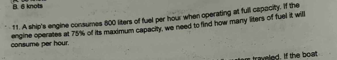 B. 6 knots
11. A ship's engine consumes 800 liters of fuel per hour when operating at full capacity. If the
engine operates at 75% of its maximum capacity, we need to find how many liters of fuel it will
consume per hour.
traveled. If the boat