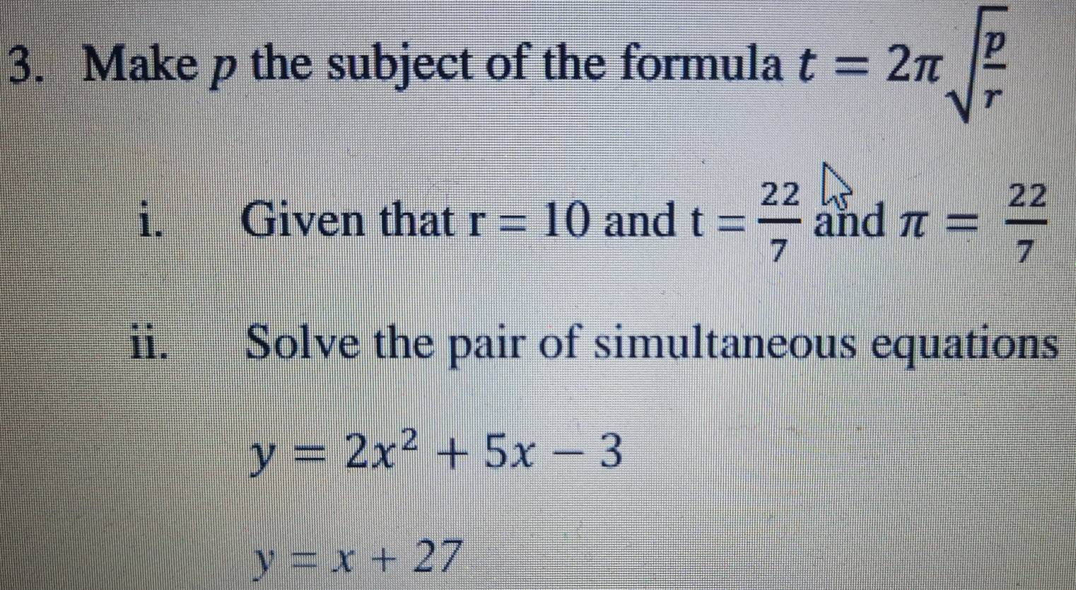 Make p the subject of the formula t=2π sqrt(frac p)r
i. Given that r=10 and t= 22/7  and π = 22/7 
ii. Solve the pair of simultaneous equations
y=2x^2+5x-3
y=x+27